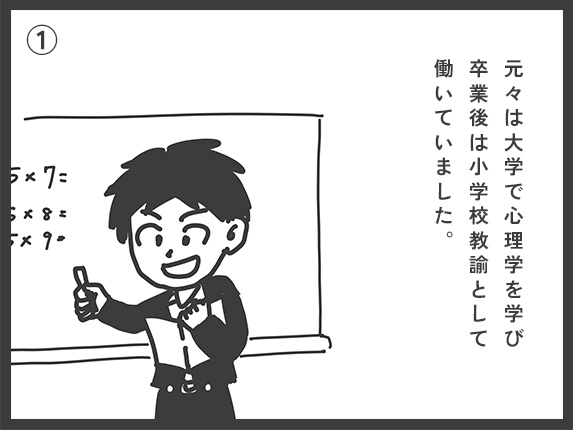 元々は大学で心理学を学び、卒業後は小学校教諭として働いていました。
