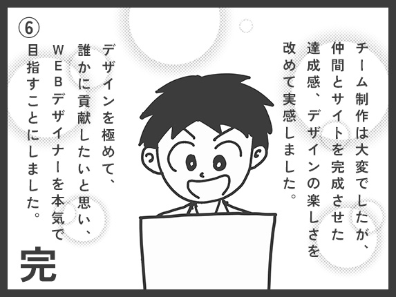 チーム制作は大変でしたが、仲間とサイトを完成させた達成感、デザインの楽しさを改めて実感しました。デザインを極めて誰かに貢献したいと思い、WEBデザイナーを本気で目指すことにしました。